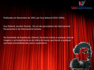 Publicado em Novembro de 1967, por Guy Debord (1931-1994);
Guy Debord, escritor francês, foi um dos pensadores da Internacional
Situacionista e da Internacional Letrista.
Na Sociedade do Espetáculo, Debord, faz duras criticas a qualquer tipo de
imagem, e principalmente as da mídia de massa, que levam a qualquer
aceitação preestabelecido, pelo o capitalismo.
 