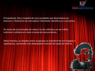 O Espetáculo, fala a respeito de uma sociedade que desenvolveu ao
extremo o ‘fetichismo da mercadoria’ (felicidade identifica-se a consumo).
Os meios de comunicação de massa, fez do indivíduo um ser infeliz,
anônimo e solitário em meio à massa de consumidores.
Desta maneira, as relações entre as pessoas se transformam em imagens e
espetáculos, ocorrendo uma devastadora inversão da noção de valores.
 