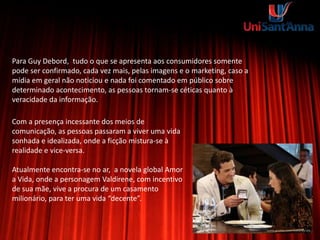 Para Guy Debord, tudo o que se apresenta aos consumidores somente
pode ser confirmado, cada vez mais, pelas imagens e o marketing, caso a
mídia em geral não noticiou e nada foi comentado em público sobre
determinado acontecimento, as pessoas tornam-se céticas quanto à
veracidade da informação.
Com a presença incessante dos meios de
comunicação, as pessoas passaram a viver uma vida
sonhada e idealizada, onde a ficção mistura-se à
realidade e vice-versa.
Atualmente encontra-se no ar, a novela global Amor
a Vida, onde a personagem Valdirene, com incentivo
de sua mãe, vive a procura de um casamento
milionário, para ter uma vida “decente”.
 