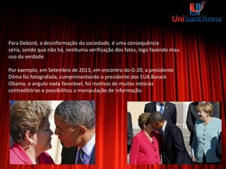Para Debord, a desinformação da sociedade, é uma consequência
séria, sendo que não há, nenhuma verificação dos fatos, logo fazendo mau
uso da verdade.
Por exemplo, em Setembro de 2013, em encontro do G-20, a presidente
Dilma foi fotografada, cumprimentando o presidente dos EUA Barack
Obama, o angulo nada favorável, foi motivos de muitas noticias
contraditórias e possibilitou a manipulação de informação.
 