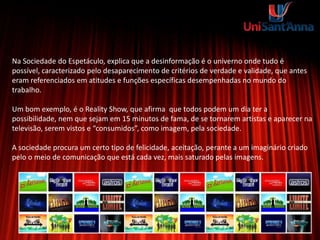 Na Sociedade do Espetáculo, explica que a desinformação é o univerno onde tudo é
possível, caracterizado pelo desaparecimento de critérios de verdade e validade, que antes
eram referenciados em atitudes e funções específicas desempenhadas no mundo do
trabalho.
Um bom exemplo, é o Reality Show, que afirma que todos podem um dia ter a
possibilidade, nem que sejam em 15 minutos de fama, de se tornarem artistas e aparecer na
televisão, serem vistos e “consumidos”, como imagem, pela sociedade.
A sociedade procura um certo tipo de felicidade, aceitação, perante a um imaginário criado
pelo o meio de comunicação que está cada vez, mais saturado pelas imagens.
 
