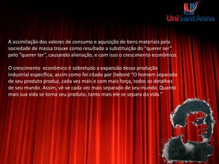 A assimilação dos valores de consumo e aquisição de bens materiais pela
sociedade de massa trouxe como resultado a substituição do “querer ser”
pelo “querer ter”, causando alienação, e com isso o crescimento econômico.
O crescimento econômico é sobretudo a expansão dessa produção
industrial específica, assim como foi citado por Debord “O homem separado
de seu produto produz, cada vez mais e com mais força, todos os detalhes
de seu mundo. Assim, vê-se cada vez mais separado de seu mundo. Quanto
mais sua vida se torna seu produto, tanto mais ele se separa da vida.”
 