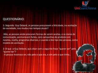 QUESTIONÁRIO:
1- Segundo Guy Debord, as pessoas procuravam a felicidade, na aceitação
da sociedade, isso mudou nos tempos atuais?
-Não, as pessoas ainda procuram formas de serem aceitas, e os meios de
comunicação, permanecem fortes, com campanhas de produtos em
novelas, reality, programas diversos, e usando o bio tipo das pessoas, como
modelo de aceitação.
2- O que o Guy Debord, quis dizer com a seguinte frase “querer ser” pelo
“querer ter”?
- A pessoa mostrava ser, não pelo o que era, e sim pelo o que tinha..
 