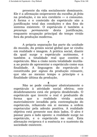 A Sociedade do Espetáculo - Guy Debord

Página 10 de 140

presente da vida socialmente dominante.
Ele é a afirmação onipresente da escolha já feita
na produção, e no seu corolário — o consumo.
A forma e o conteúdo do espetáculo são a
justificação total das condições e dos fins do
sistema existente. O espetáculo é também a
presença
permanente
desta
justificação,
enquanto ocupação principal do tempo vivido
fora da produção moderna.
7

A própria separação faz parte da unidade
do mundo, da práxis social global que se cindiu
em realidade e imagem. A prática social, diante
da qual surge o espetáculo autônomo, é
também a totalidade real que contém o
espetáculo. Mas a cisão nesta totalidade mutilaa ao ponto de apresentar o espetáculo como sua
finalidade. A linguagem do espetáculo é
constituída por signos da produção reinante,
que são ao mesmo tempo o princípio e a
finalidade última da produção.
8

Não se pode contrapor abstratamente o
espetáculo à atividade social efetiva; este
desdobramento está ele próprio desdobrado. O
espetáculo que inverte o real é produzido de
forma
que
a
realidade
vivida
acaba
materialmente invadida pela contemplação do
espetáculo, refazendo em si mesma a ordem
espetacular pela adesão positiva. A realidade
objetiva está presente nos dois lados. O alvo é
passar para o lado oposto: a realidade surge no
espetáculo, e o espetáculo no real. Esta
alienação recíproca é a essência e o sustento da
sociedade existente.

http://www.ebooksbrasil.com/eLibris/socespetaculo.html

1/12/2003

 
