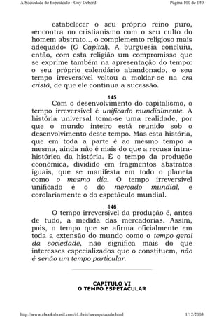 A Sociedade do Espetáculo - Guy Debord

Página 100 de 140

estabelecer o seu próprio reino puro,
«encontra no cristianismo com o seu culto do
homem abstrato... o complemento religioso mais
adequado» (O Capital). A burguesia concluiu,
então, com esta religião um compromisso que
se exprime também na apresentação do tempo:
o seu próprio calendário abandonado, o seu
tempo irreversível voltou a moldar-se na era
cristã, de que ele continua a sucessão.
145

Com o desenvolvimento do capitalismo, o
tempo irreversível é unificado mundialmente. A
história universal toma-se uma realidade, por
que o mundo inteiro está reunido sob o
desenvolvimento deste tempo. Mas esta história,
que em toda a parte é ao mesmo tempo a
mesma, ainda não é mais do que a recusa intrahistórica da história. É o tempo da produção
econômica, dividido em fragmentos abstratos
iguais, que se manifesta em todo o planeta
como o mesmo dia. O tempo irreversível
unificado é o do mercado mundial, e
corolariamente o do espetáculo mundial.
146

O tempo irreversível da produção é, antes
de tudo, a medida das mercadorias. Assim,
pois, o tempo que se afirma oficialmente em
toda a extensão do mundo como o tempo geral
da sociedade, não significa mais do que
interesses especializados que o constituem, não
é senão um tempo particular.

CAPÍTULO VI
O TEMPO ESPETACULAR

http://www.ebooksbrasil.com/eLibris/socespetaculo.html

1/12/2003

 