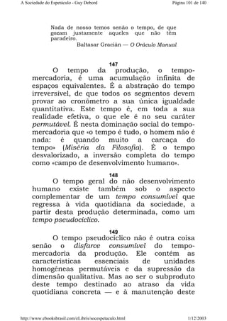 A Sociedade do Espetáculo - Guy Debord

Página 101 de 140

Nada de nosso temos senão o tempo, de que
gozam justamente aqueles que não têm
paradeiro.
Baltasar Gracián — O Oráculo Manual

147

O tempo da produção, o tempomercadoria, é uma acumulação infinita de
espaços equivalentes. É a abstração do tempo
irreversível, de que todos os segmentos devem
provar ao cronômetro a sua única igualdade
quantitativa. Este tempo é, em toda a sua
realidade efetiva, o que ele é no seu caráter
permutável. É nesta dominação social do tempomercadoria que «o tempo é tudo, o homem não é
nada: é quando muito a carcaça do
tempo» (Miséria da Filosofia). É o tempo
desvalorizado, a inversão completa do tempo
como «campo de desenvolvimento humano».
148

O tempo geral do não desenvolvimento
humano existe também sob o aspecto
complementar de um tempo consumível que
regressa à vida quotidiana da sociedade, a
partir desta produção determinada, como um
tempo pseudocíclico.
149

O tempo pseudocíclico não é outra coisa
senão o disfarce consumível do tempomercadoria da produção. Ele contém as
características
essenciais
de
unidades
homogêneas permutáveis e da supressão da
dimensão qualitativa. Mas ao ser o subproduto
deste tempo destinado ao atraso da vida
quotidiana concreta — e à manutenção deste

http://www.ebooksbrasil.com/eLibris/socespetaculo.html

1/12/2003

 