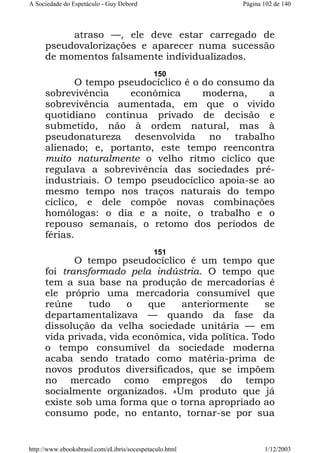 A Sociedade do Espetáculo - Guy Debord

Página 102 de 140

atraso —, ele deve estar carregado de
pseudovalorizações e aparecer numa sucessão
de momentos falsamente individualizados.
150

O tempo pseudocíclico é o do consumo da
sobrevivência
econômica
moderna,
a
sobrevivência aumentada, em que o vivido
quotidiano continua privado de decisão e
submetido, não à ordem natural, mas à
pseudonatureza desenvolvida no trabalho
alienado; e, portanto, este tempo reencontra
muito naturalmente o velho ritmo cíclico que
regulava a sobrevivência das sociedades préindustriais. O tempo pseudocíclico apoia-se ao
mesmo tempo nos traços naturais do tempo
cíclico, e dele compõe novas combinações
homólogas: o dia e a noite, o trabalho e o
repouso semanais, o retomo dos períodos de
férias.
151

O tempo pseudocíclico é um tempo que
foi transformado pela indústria. O tempo que
tem a sua base na produção de mercadorias é
ele próprio uma mercadoria consumível que
reúne
tudo
o
que
anteriormente
se
departamentalizava — quando da fase da
dissolução da velha sociedade unitária — em
vida privada, vida econômica, vida política. Todo
o tempo consumível da sociedade moderna
acaba sendo tratado como matéria-prima de
novos produtos diversificados, que se impõem
no mercado como empregos do tempo
socialmente organizados. «Um produto que já
existe sob uma forma que o torna apropriado ao
consumo pode, no entanto, tornar-se por sua

http://www.ebooksbrasil.com/eLibris/socespetaculo.html

1/12/2003

 
