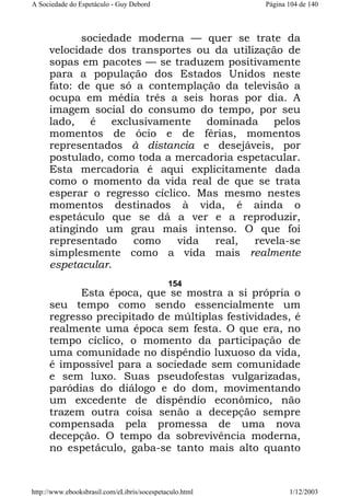 A Sociedade do Espetáculo - Guy Debord

Página 104 de 140

sociedade moderna — quer se trate da
velocidade dos transportes ou da utilização de
sopas em pacotes — se traduzem positivamente
para a população dos Estados Unidos neste
fato: de que só a contemplação da televisão a
ocupa em média três a seis horas por dia. A
imagem social do consumo do tempo, por seu
lado, é exclusivamente dominada pelos
momentos de ócio e de férias, momentos
representados à distancia e desejáveis, por
postulado, como toda a mercadoria espetacular.
Esta mercadoria é aqui explicitamente dada
como o momento da vida real de que se trata
esperar o regresso cíclico. Mas mesmo nestes
momentos destinados à vida, é ainda o
espetáculo que se dá a ver e a reproduzir,
atingindo um grau mais intenso. O que foi
representado
como
vida
real,
revela-se
simplesmente como a vida mais realmente
espetacular.
154

Esta época, que se mostra a si própria o
seu tempo como sendo essencialmente um
regresso precipitado de múltiplas festividades, é
realmente uma época sem festa. O que era, no
tempo cíclico, o momento da participação de
uma comunidade no dispêndio luxuoso da vida,
é impossível para a sociedade sem comunidade
e sem luxo. Suas pseudofestas vulgarizadas,
paródias do diálogo e do dom, movimentando
um excedente de dispêndio econômico, não
trazem outra coisa senão a decepção sempre
compensada pela promessa de uma nova
decepção. O tempo da sobrevivência moderna,
no espetáculo, gaba-se tanto mais alto quanto

http://www.ebooksbrasil.com/eLibris/socespetaculo.html

1/12/2003

 