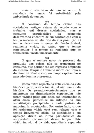 A Sociedade do Espetáculo - Guy Debord

Página 105 de 140

mais o seu valor de uso se reduz. A
realidade do tempo foi substituída pela
publicidade do tempo.
155

O consumo do tempo cíclico das
sociedades antigas estava de acordo com o
trabalho real dessas sociedades, mas o
consumo
pseudocíclico
da
economia
desenvolvida encontra-se em contradição com o
tempo irreversível abstrato da sua produção. O
tempo cíclico era o tempo da ilusão imóvel,
realmente vivido, ao passo que o tempo
espetacular é o tempo da realidade que se
transforma, vivido ilusoriamente.
156

O que é sempre novo no processo da
produção das coisas não se reencontra no
consumo, que permanece um regresso ampliado
do mesmo. Porque o trabalho morto continua a
dominar o trabalho vivo, no tempo espetacular o
passado domina o presente.
157

Como outro aspecto da deficiência da vida
histórica geral, a vida individual não tem ainda
história. Os pseudo-acontecimentos que se
amontoam na dramatização espetacular não
foram vividos pelos que deles são informados e,
além disso, perdem-se na inflação da sua
substituição precipitada a cada pulsão da
maquinaria espetacular. Por outro lado, o que
foi realmente vivido está sem relação com o
tempo irreversível oficial da sociedade e em
oposição direta ao ritmo pseudocíclico do
subproduto consumível desse tempo. Este
vivido individual da vida quotidiana separada
http://www.ebooksbrasil.com/eLibris/socespetaculo.html

1/12/2003

 