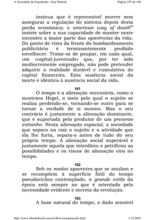 A Sociedade do Espetáculo - Guy Debord

Página 107 de 140

insinua que é repreensível morrer sem
assegurar a regulação do sistema depois desta
perda econômica; o american way of death(6)
insiste sobre a sua capacidade de manter neste
encontro a maior parte das aparências da vida.
Do ponto de vista da frente do bombardeamento
publicitário
é
terminantemente
proibido
envelhecer. Tratar-se de poupar, em cada qual,
um «capital-juventude» que, por ter sido
mediocremente empregado, não pode pretender
adquirir a realidade durável e cumulativa do
capital financeiro. Esta ausência social da
morte é idêntica à ausência social da vida.
161

O tempo é a alienação necessária, como o
mostrava Hegel, o meio pelo qual o sujeito se
realiza perdendo-se, tornando-se outro para se
tornar a verdade de si mesmo. Mas o seu
contrário é justamente a alienação dominante,
que é suportada pelo produtor de um presente
estranho. Nesta alienação espacial, a sociedade
que separa na raiz o sujeito e a atividade que
ela lhe furta, separa-o antes de tudo do seu
próprio tempo. A alienação social superável é
justamente aquela que interditou e petrificou as
possibilidades e os riscos de alienação viva no
tempo.
162

Sob os modos aparentes que se anulam e
se recompõem à superfície fútil do tempo
pseudocíclico contemplado, o grande estilo da
época está sempre no que é orientado pela
necessidade evidente e secreta da revolução.
163

A base natural do tempo, o dado sensível
http://www.ebooksbrasil.com/eLibris/socespetaculo.html

1/12/2003

 