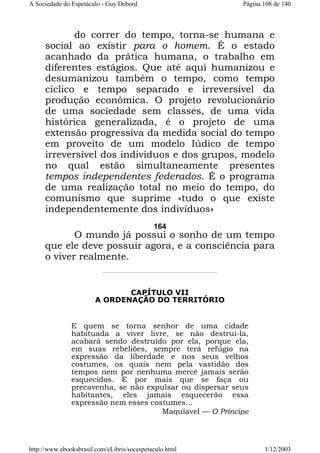 A Sociedade do Espetáculo - Guy Debord

Página 108 de 140

do correr do tempo, torna-se humana e
social ao existir para o homem. É o estado
acanhado da prática humana, o trabalho em
diferentes estágios. Que até aqui humanizou e
desumanizou também o tempo, como tempo
cíclico e tempo separado e irreversível da
produção econômica. O projeto revolucionário
de uma sociedade sem classes, de uma vida
histórica generalizada, é o projeto de uma
extensão progressiva da medida social do tempo
em proveito de um modelo Iúdico de tempo
irreversível dos indivíduos e dos grupos, modelo
no qual estão simultaneamente presentes
tempos independentes federados. É o programa
de uma realização total no meio do tempo, do
comunismo que suprime «tudo o que existe
independentemente dos indivíduos»
164

O mundo já possui o sonho de um tempo
que ele deve possuir agora, e a consciência para
o viver realmente.

CAPÍTULO VII
A ORDENAÇÃO DO TERRITÓRIO

E quem se torna senhor de uma cidade
habituada a viver livre, se não destruí-la,
acabará sendo destruído por ela, porque ela,
em suas rebeliões, sempre terá refúgio na
expressão da liberdade e nos seus velhos
costumes, os quais nem pela vastidão dos
tempos nem por nenhuma mercê jamais serão
esquecidos. E por mais que se faça ou
precavenha, se não expulsar ou dispersar seus
habitantes, eles jamais esquecerão essa
expressão nem esses costumes...
Maquiavel — O Príncipe

http://www.ebooksbrasil.com/eLibris/socespetaculo.html

1/12/2003

 