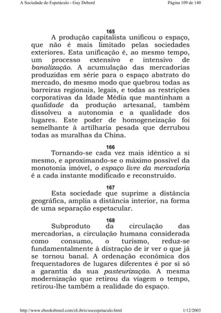A Sociedade do Espetáculo - Guy Debord

Página 109 de 140

165

A produção capitalista unificou o espaço,
que não é mais limitado pelas sociedades
exteriores. Esta unificação é, ao mesmo tempo,
um processo extensivo e intensivo de
banalização. A acumulação das mercadorias
produzidas em série para o espaço abstrato do
mercado, do mesmo modo que quebrou todas as
barreiras regionais, legais, e todas as restrições
corporativas da Idade Média que mantinham a
qualidade da produção artesanal, também
dissolveu a autonomia e a qualidade dos
lugares. Este poder de homogeneização foi
semelhante à artilharia pesada que derrubou
todas as muralhas da China.
166

Tornando-se cada vez mais idêntico a si
mesmo, e aproximando-se o máximo possível da
monotonia imóvel, o espaço livre da mercadoria
é a cada instante modificado e reconstruído.
167

Esta sociedade que suprime a distância
geográfica, amplia a distância interior, na forma
de uma separação espetacular.
168

Subproduto
da
circulação
das
mercadorias, a circulação humana considerada
como
consumo,
o
turismo,
reduz-se
fundamentalmente à distração de ir ver o que já
se tornou banal. A ordenação econômica dos
frequentadores de lugares diferentes é por si só
a garantia da sua pasteurização. A mesma
modernização que retirou da viagem o tempo,
retirou-lhe também a realidade do espaço.

http://www.ebooksbrasil.com/eLibris/socespetaculo.html

1/12/2003

 