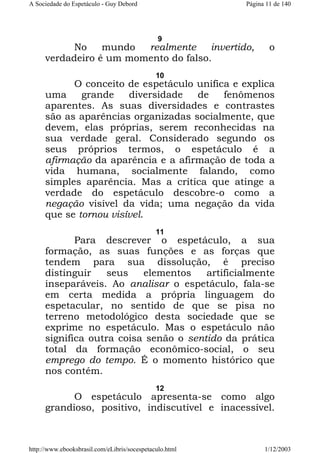 A Sociedade do Espetáculo - Guy Debord

Página 11 de 140

9

No
mundo
realmente
invertido,
verdadeiro é um momento do falso.

o

10

O conceito de espetáculo unifica e explica
uma
grande
diversidade
de
fenômenos
aparentes. As suas diversidades e contrastes
são as aparências organizadas socialmente, que
devem, elas próprias, serem reconhecidas na
sua verdade geral. Considerado segundo os
seus próprios termos, o espetáculo é a
afirmação da aparência e a afirmação de toda a
vida humana, socialmente falando, como
simples aparência. Mas a crítica que atinge a
verdade do espetáculo descobre-o como a
negação visível da vida; uma negação da vida
que se tornou visível.
11

Para descrever o espetáculo, a sua
formação, as suas funções e as forças que
tendem para sua dissolução, é preciso
distinguir
seus
elementos
artificialmente
inseparáveis. Ao analisar o espetáculo, fala-se
em certa medida a própria linguagem do
espetacular, no sentido de que se pisa no
terreno metodológico desta sociedade que se
exprime no espetáculo. Mas o espetáculo não
significa outra coisa senão o sentido da prática
total da formação econômico-social, o seu
emprego do tempo. É o momento histórico que
nos contém.
12

O espetáculo apresenta-se como algo
grandioso, positivo, indiscutível e inacessível.

http://www.ebooksbrasil.com/eLibris/socespetaculo.html

1/12/2003

 