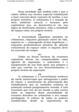 A Sociedade do Espetáculo - Guy Debord

Página 110 de 140

169

Essa sociedade que modela tudo o que a
rodeia edifica sua técnica especial trabalhando
a base concreta deste conjunto de tarefas: o seu
próprio território. O urbanismo é a tomada do
meio ambiente natural e humano pelo
capitalismo que, ao desenvolver-se em sua
lógica de dominação absoluta, refaz a totalidade
do espaço como seu próprio cenário.
170

A necessidade capitalista satisfeita no
urbanismo, enquanto glaciação visível da vida,
exprime-se — empregando termos hegelianos —
enquanto predominância absoluta da «plácida
coexistência do espaço» sobre «o inquieto devir
na sucessão do tempo».
171

Todas as forças técnicas da economia
capitalista devem ser compreendidas como
agentes de separação, o urbanismo é o
equipamento da sua base geral, que prepara o
solo que convém ao seu desenvolvimento; a
própria técnica da separação.
172

O urbanismo é a concretização moderna
da tarefa ininterrupta que salvaguarda o poder
de classe: a manutenção da pulverização dos
trabalhadores que as condições urbanas de
produção tinham perigosamente reunido. A luta
constante que teve de ser levada a cabo contra
todos os aspectos desta possibilidade de
encontro descobre no urbanismo o seu campo
privilegiado. O esforço de todos os poderes
estabelecidos
desde
as
experiências
da

http://www.ebooksbrasil.com/eLibris/socespetaculo.html

1/12/2003

 