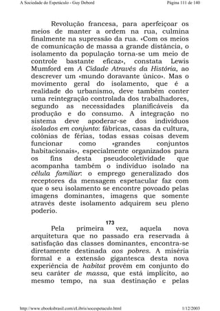 A Sociedade do Espetáculo - Guy Debord

Página 111 de 140

Revolução francesa, para aperfeiçoar os
meios de manter a ordem na rua, culmina
finalmente na supressão da rua. «Com os meios
de comunicação de massa a grande distância, o
isolamento da população torna-se um meio de
controle bastante eficaz», constata Lewis
Mumford em A Cidade Através da História, ao
descrever um «mundo doravante único». Mas o
movimento geral do isolamento, que é a
realidade do urbanismo, deve também conter
uma reintegração controlada dos trabalhadores,
segundo as necessidades planificáveis da
produção e do consumo. A integração no
sistema deve apoderar-se dos indivíduos
isolados em conjunto: fábricas, casas da cultura,
colônias de férias, todas essas coisas devem
funcionar
como
«grandes
conjuntos
habitacionais», especialmente organizados para
os
fins
desta
pseudocoletividade
que
acompanha também o indivíduo isolado na
célula familiar: o emprego generalizado dos
receptores da mensagem espetacular faz com
que o seu isolamento se encontre povoado pelas
imagens dominantes, imagens que somente
através deste isolamento adquirem seu pleno
poderio.
173

Pela
primeira
vez,
aquela
nova
arquitetura que no passado era reservada à
satisfação das classes dominantes, encontra-se
diretamente destinada aos pobres. A miséria
formal e a extensão gigantesca desta nova
experiência de habitat provêm em conjunto do
seu caráter de massa, que está implícito, ao
mesmo tempo, na sua destinação e pelas

http://www.ebooksbrasil.com/eLibris/socespetaculo.html

1/12/2003

 