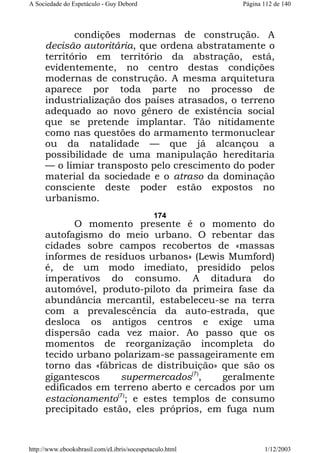 A Sociedade do Espetáculo - Guy Debord

Página 112 de 140

condições modernas de construção. A
decisão autoritária, que ordena abstratamente o
território em território da abstração, está,
evidentemente, no centro destas condições
modernas de construção. A mesma arquitetura
aparece por toda parte no processo de
industrialização dos países atrasados, o terreno
adequado ao novo gênero de existência social
que se pretende implantar. Tão nitidamente
como nas questões do armamento termonuclear
ou da natalidade — que já alcançou a
possibilidade de uma manipulação hereditaria
— o limiar transposto pelo crescimento do poder
material da sociedade e o atraso da dominação
consciente deste poder estão expostos no
urbanismo.
174

O momento presente é o momento do
autofagismo do meio urbano. O rebentar das
cidades sobre campos recobertos de «massas
informes de resíduos urbanos» (Lewis Mumford)
é, de um modo imediato, presidido pelos
imperativos do consumo. A ditadura do
automóvel, produto-piloto da primeira fase da
abundância mercantil, estabeleceu-se na terra
com a prevalescência da auto-estrada, que
desloca os antigos centros e exige uma
dispersão cada vez maior. Ao passo que os
momentos de reorganização incompleta do
tecido urbano polarizam-se passageiramente em
torno das «fábricas de distribuição» que são os
gigantescos
supermercados(7),
geralmente
edificados em terreno aberto e cercados por um
estacionamento(7); e estes templos de consumo
precipitado estão, eles próprios, em fuga num

http://www.ebooksbrasil.com/eLibris/socespetaculo.html

1/12/2003

 