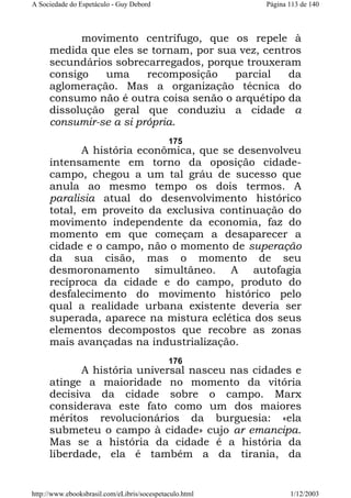 A Sociedade do Espetáculo - Guy Debord

Página 113 de 140

movimento centrífugo, que os repele à
medida que eles se tornam, por sua vez, centros
secundários sobrecarregados, porque trouxeram
consigo
uma
recomposição
parcial
da
aglomeração. Mas a organização técnica do
consumo não é outra coisa senão o arquétipo da
dissolução geral que conduziu a cidade a
consumir-se a si própria.
175

A história econômica, que se desenvolveu
intensamente em torno da oposição cidadecampo, chegou a um tal gráu de sucesso que
anula ao mesmo tempo os dois termos. A
paralisia atual do desenvolvimento histórico
total, em proveito da exclusiva continuação do
movimento independente da economia, faz do
momento em que começam a desaparecer a
cidade e o campo, não o momento de superação
da sua cisão, mas o momento de seu
desmoronamento simultâneo. A autofagia
recíproca da cidade e do campo, produto do
desfalecimento do movimento histórico pelo
qual a realidade urbana existente deveria ser
superada, aparece na mistura eclética dos seus
elementos decompostos que recobre as zonas
mais avançadas na industrialização.
176

A história universal nasceu nas cidades e
atinge a maioridade no momento da vitória
decisiva da cidade sobre o campo. Marx
considerava este fato como um dos maiores
méritos revolucionários da burguesia: «ela
submeteu o campo à cidade» cujo ar emancipa.
Mas se a história da cidade é a história da
liberdade, ela é também a da tirania, da

http://www.ebooksbrasil.com/eLibris/socespetaculo.html

1/12/2003

 