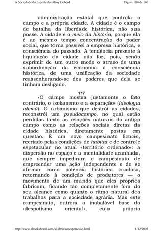 A Sociedade do Espetáculo - Guy Debord

Página 114 de 140

administração estatal que controla o
campo e a própria cidade. A cidade é o campo
de batalha da liberdade histórica, não sua
posse. A cidade é o meio da história, porque ela
é ao mesmo tempo concentração do poder
social, que torna possível a empresa histórica, e
consciência do passado. A tendência presente à
liquidação da cidade não faz, pois, senão
exprimir de um outro modo o atraso de uma
subordinação da economia à consciência
histórica, de uma unificação da sociedade
reassenhorando-se dos poderes que dela se
tinham desligado.
177

«O campo mostra justamente o fato
contrário, o isolamento e a separação» (Ideologia
alemã). O urbanismo que destrói as cidades,
reconstrói um pseudocampo, no qual estão
perdidas tanto as relações naturais do antigo
campo como as relações sociais diretas da
cidade histórica, diretamente postas em
questão. É um novo campesinato fictício,
recriado pelas condições de habitat e de controle
espetacular no atual «território ordenado»: a
dispersão no espaço e a mentalidade acanhada,
que sempre impediram o campesinato de
empreender uma ação independente e de se
afirmar como potência histórica criadora,
retornando à condição de produtores — o
movimento de um mundo que eles próprios
fabricam, ficando tão completamente fora do
seu alcance como quanto o ritmo natural dos
trabalhos para a sociedade agrária. Mas este
campesinato, outrora a inabalável base do
«despotismo
oriental»,
cujo
próprio

http://www.ebooksbrasil.com/eLibris/socespetaculo.html

1/12/2003

 