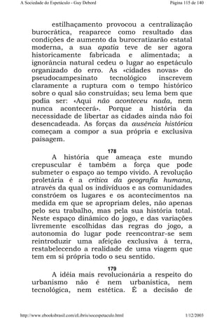 A Sociedade do Espetáculo - Guy Debord

Página 115 de 140

estilhaçamento provocou a centralização
burocrática, reaparece como resultado das
condições de aumento da burocratizarão estatal
moderna, a sua apatia teve de ser agora
historicamente fabricada e alimentada; a
ignorância natural cedeu o lugar ao espetáculo
organizado do erro. As «cidades novas» do
pseudocampesinato
tecnológico
inscrevem
claramente a ruptura com o tempo histórico
sobre o qual são construídas; seu lema bem que
podia ser: «Aqui não aconteceu nada, nem
nunca acontecerá». Porque a história da
necessidade de libertar as cidades ainda não foi
desencadeada. As forças da ausência histórica
começam a compor a sua própria e exclusiva
paisagem.
178

A história que ameaça este mundo
crepuscular é também a força que pode
submeter o espaço ao tempo vivido. A revolução
proletária é a crítica da geografia humana,
através da qual os indivíduos e as comunidades
constróem os lugares e os acontecimentos na
medida em que se apropriam deles, não apenas
pelo seu trabalho, mas pela sua história total.
Neste espaço dinâmico do jogo, e das variações
livremente escolhidas das regras do jogo, a
autonomia do lugar pode reencontrar-se sem
reintroduzir uma afeição exclusiva à terra,
restabelecendo a realidade de uma viagem que
tem em si própria todo o seu sentido.
179

A idéia mais revolucionária a respeito do
urbanismo não é nem urbanística, nem
tecnológica, nem estética. É a decisão de

http://www.ebooksbrasil.com/eLibris/socespetaculo.html

1/12/2003

 