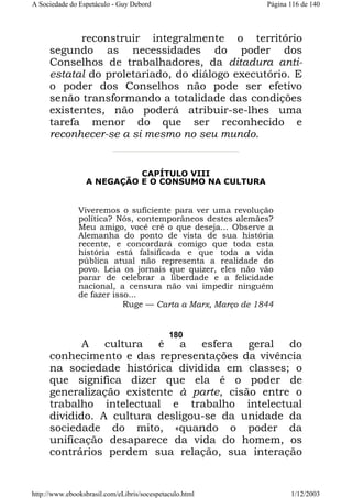 A Sociedade do Espetáculo - Guy Debord

Página 116 de 140

reconstruir integralmente o território
segundo as necessidades do poder dos
Conselhos de trabalhadores, da ditadura antiestatal do proletariado, do diálogo executório. E
o poder dos Conselhos não pode ser efetivo
senão transformando a totalidade das condições
existentes, não poderá atribuir-se-lhes uma
tarefa menor do que ser reconhecido e
reconhecer-se a si mesmo no seu mundo.

CAPÍTULO VIII
A NEGAÇÃO E O CONSUMO NA CULTURA

Viveremos o suficiente para ver uma revolução
política? Nós, contemporâneos destes alemães?
Meu amigo, você crê o que deseja... Observe a
Alemanha do ponto de vista de sua história
recente, e concordará comigo que toda esta
história está falsificada e que toda a vida
pública atual não representa a realidade do
povo. Leia os jornais que quizer, eles não vão
parar de celebrar a liberdade e a felicidade
nacional, a censura não vai impedir ninguém
de fazer isso...
Ruge — Carta a Marx, Março de 1844

180

A cultura é a esfera geral do
conhecimento e das representações da vivência
na sociedade histórica dividida em classes; o
que significa dizer que ela é o poder de
generalização existente à parte, cisão entre o
trabalho intelectual e trabalho intelectual
dividido. A cultura desligou-se da unidade da
sociedade do mito, «quando o poder da
unificação desaparece da vida do homem, os
contrários perdem sua relação, sua interação

http://www.ebooksbrasil.com/eLibris/socespetaculo.html

1/12/2003

 