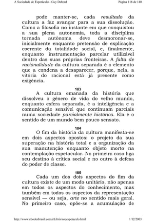 A Sociedade do Espetáculo - Guy Debord

Página 118 de 140

pode manter-se, cada resultado da
cultura a faz avançar para a sua dissolução.
Como a filosofia no instante em que conquistou
a sua plena autonomia, toda a disciplina
tornada
autônoma
deve
desmoronar-se,
inicialmente enquanto pretensão de explicação
coerente da totalidade social, e, finalmente,
enquanto instrumentação parcelar utilizável
dentro das suas próprias fronteiras. A falta de
racionalidade da cultura separada é o elemento
que a condena a desaparecer, porque, nela, a
vitória do racional está já presente como
exigência.
183

A cultura emanada da história que
dissolveu o gênero de vida do velho mundo,
enquanto esfera separada, é a inteligência e a
comunicação sensível que continuam parciais
numa sociedade parcialmente histórica. Ela é o
sentido de um mundo bem pouco sensato.
184

O fim da história da cultura manifesta-se
em dois aspectos opostos: o projeto da sua
superação na história total e a organização da
sua manutenção enquanto objeto morto na
contemplação espetacular. No primeiro caso liga
seu destino à crítica social e no outro à defesa
do poder de classe.
185

Cada um dos dois aspectos do fim da
cultura existe de um modo unitário, não apenas
em todos os aspectos do conhecimento, mas
também em todos os aspectos da representação
sensível — ou seja, arte no sentido mais geral.
No primeiro caso, opõe-se a acumulação de
http://www.ebooksbrasil.com/eLibris/socespetaculo.html

1/12/2003

 