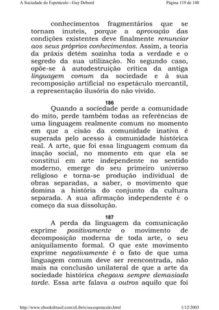A Sociedade do Espetáculo - Guy Debord

Página 119 de 140

conhecimentos fragmentários que se
tornam inuteis, porque a aprovação das
condições existentes deve finalmente renunciar
aos seus próprios conhecimentos. Assim, a teoria
da práxis detém sozinha toda a verdade e o
segredo da sua utilização. No segundo caso,
opõe-se à autodestruição crítica da antiga
linguagem comum da sociedade e à sua
recomposição artificial no espetáculo mercantil,
a representação ilusória do não vivido.
186

Quando a sociedade perde a comunidade
do mito, perde também todas as referências de
uma linguagem realmente comum no momento
em que a cisão da comunidade inativa é
superada pelo acesso à comunidade histórica
real. A arte, que foi essa linguagem comum da
inação social, no momento em que ela se
constitui em arte independente no sentido
moderno, emerge do seu primeiro universo
religioso e torna-se produção individual de
obras separadas, a saber, o movimento que
domina a história do conjunto da cultura
separada. A sua afirmação independente é o
começo da sua dissolução.
187

A perda da linguagem da comunicação
exprime
positivamente
o
movimento
de
decomposição moderna de toda arte, o seu
aniquilamento formal. O que este movimento
exprime negativamente é o fato de que uma
linguagem comum deve ser reencontrada, não
mais na conclusão unilateral de que a arte da
sociedade histórica chegava sempre demasiado
tarde. Essa arte falava a outros aquilo que foi

http://www.ebooksbrasil.com/eLibris/socespetaculo.html

1/12/2003

 