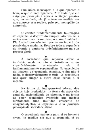 A Sociedade do Espetáculo - Guy Debord

Página 12 de 140

Sua única mensagem é «o que aparece é
bom, o que é bom aparece». A atitude que ele
exige por princípio é aquela aceitação passiva
que, na verdade, ele já obteve na medida em
que aparece sem réplica, pelo seu monopólio da
aparência.
13

O caráter fundamentalmente tautológico
do espetáculo decorre do simples fato dos seus
meios serem ao mesmo tempo a sua finalidade.
Ele é o sol que não tem poente no império da
passividade moderna. Recobre toda a superfície
do mundo e banha-se indefinidamente na sua
própria glória.
14

A sociedade que repousa sobre a
indústria moderna não é fortuitamente ou
superficialmente
espetacular,
ela
é
fundamentalmente espetaculista. No espetáculo
da imagem da economia reinante, o fim não é
nada, o desenvolvimento é tudo. O espetáculo
não quer chegar a outra coisa senão a si
mesmo.
15

Na forma do indispensável adorno dos
objetos hoje produzidos, na forma da exposição
geral da racionalidade do sistema, e na forma
de setor econômico avançado que modela
diretamente uma multidão crescente de
imagens-objetos, o espetáculo é a principal
produção da sociedade atual.
16

O espetáculo submete para si os homens
vivos, na medida em que a economia já os

http://www.ebooksbrasil.com/eLibris/socespetaculo.html

1/12/2003

 