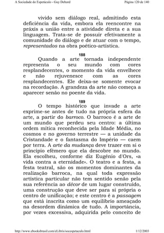 A Sociedade do Espetáculo - Guy Debord

Página 120 de 140

vivido sem diálogo real, admitindo esta
deficiência da vida, embora ela reencontre na
práxis a união entre a atividade direta e a sua
linguagem. Trata-se de possuir efetivamente a
comunidade do diálogo e de atuar com o tempo,
representados na obra poético-artística.
188

Quando a arte tornada independente
representa
o
seu
mundo
com
cores
resplandecentes, o momento da vida envelhece
e
não
rejuvenesce
com
as
cores
resplandecentes. Ele deixa-se somente evocar
na recordação. A grandeza da arte não começa a
aparecer senão no poente da vida.
189

O tempo histórico que invade a arte
exprime-se antes de tudo na própria esfera da
arte, a partir do barroco. O barroco é a arte de
um mundo que perdeu seu centro: a última
ordem mítica reconhecida pela Idade Média, no
cosmos e no governo terrestre — a unidade da
Cristandade e o fantasma do Império — caem
por terra. A arte da mudança deve trazer em si o
princípio efêmero que ela descobre no mundo.
Ela escolheu, conforme diz Eugênio d'Ors, «a
vida contra a eternidade». O teatro e a festa, a
festa teatral, são os momentos dominantes da
realização barroca, na qual toda expressão
artística particular não tem sentido senão pela
sua referência ao décor de um lugar construído,
uma construção que deve ser para si própria o
centro de unificação; e este centro é a passagem
que está inscrita como um equilíbrio ameaçado
na desordem dinâmica de tudo. A importância,
por vezes excessiva, adquirida pelo conceito de

http://www.ebooksbrasil.com/eLibris/socespetaculo.html

1/12/2003

 