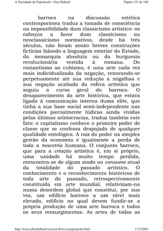 A Sociedade do Espetáculo - Guy Debord

Página 121 de 140

barroco
na
discussão
estética
contemporânea traduz a tomada de consciência
na impossibilidade dum classicismo artístico: os
esforços
a
favor
dum
classicismo
ou
neoclassicismo normativos, desde há três
séculos, não foram senão breves construções
fictícias falando a linguagem exterior do Estado,
da monarquia absoluta ou da burguesia
revolucionária
vestida
à
romana.
Do
romantismo ao cubismo, é uma arte cada vez
mais individualizada da negação, renovando-se
perpetuamente até sua redução a migalhas e
sua negação acabada da esfera artística que
seguiu o curso geral do barroco. O
desaparecimento da arte histórica, que estava
ligada à comunicação interna duma elite, que
tinha a sua base social semi-independente nas
condições parcialmente lúdicas ainda vividas
pelas últimas aristocracias, traduz também este
fato: o capitalismo conhece o primeiro poder de
classe que se confessa despojado de qualquer
qualidade ontológica. A raiz do poder na simples
gestão da economia é igualmente a perda de
toda a maestria humana. O conjunto barroco,
que para a criação artística é, em si próprio,
uma unidade há muito tempo perdida,
reencontra-se de algum modo no consumo atual
da totalidade do passado artístico. O
conhecimento e o reconhecimento históricos de
toda arte do passado, retrospectivamente
constituída em arte mundial, relativizam-na
numa desordem global que constitui, por sua
vez, um edifício barroco a um nível mais
elevado, edifício no qual devem fundir-se a
própria produção de uma arte barroca e todos
os seus ressurgimentos. As artes de todas as

http://www.ebooksbrasil.com/eLibris/socespetaculo.html

1/12/2003

 