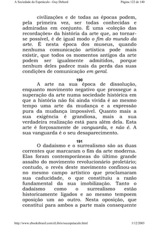 A Sociedade do Espetáculo - Guy Debord

Página 122 de 140

civilizações e de todas as épocas podem,
pela primeira vez, ser todas conhecidas e
admiradas em conjunto. É uma «coleção das
recordações» da história da arte que, ao tornarse possível, é de igual modo o fim do mundo da
arte. É nesta época dos museus, quando
nenhuma comunicação artística pode mais
existir, que todos os momentos antigos da arte
podem ser igualmente admitidos, porque
nenhum deles padece mais da perda das suas
condições de comunicação em geral.
190

A arte na sua época de dissolução,
enquanto movimento negativo que prossegue a
superação da arte numa sociedade histórica em
que a história não foi ainda vivida é ao mesmo
tempo uma arte da mudança e a expressão
pura da mudança impossível. Quanto mais a
sua exigência é grandiosa, mais a sua
verdadeira realização está para além dela. Esta
arte é forçosamente de vanguarda, e não é. A
sua vanguarda é o seu desaparecimento.
191

O dadaísmo e o surrealismo são as duas
correntes que marcaram o fim da arte moderna.
Elas foram contemporâneas do último grande
assalto do movimento revolucionário proletário;
contudo, o revés deste movimento confinou-as
no mesmo campo artístico que proclamaram
sua caducidade, o que constituiu a razão
fundamental da sua imobilização. Tanto o
dadaísmo
como
o
surrealismo
estão
historicamente ligados e ao mesmo tempoem
oposição um ao outro. Nesta oposição, que
constitui para ambos a parte mais consequente

http://www.ebooksbrasil.com/eLibris/socespetaculo.html

1/12/2003

 