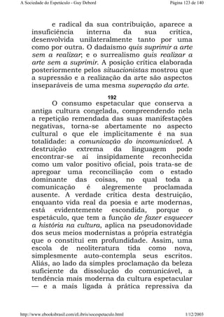 A Sociedade do Espetáculo - Guy Debord

Página 123 de 140

e radical da sua contribuição, aparece a
insuficiência
interna
da
sua
crítica,
desenvolvida unilateralmente tanto por uma
como por outra. O dadaísmo quis suprimir a arte
sem a realizar; e o surrealismo quis realizar a
arte sem a suprimir. A posição crítica elaborada
posteriormente pelos situacionistas mostrou que
a supressão e a realização da arte são aspectos
inseparáveis de uma mesma superação da arte.
192

O consumo espetacular que conserva a
antiga cultura congelada, compreendendo nela
a repetição remendada das suas manifestações
negativas, torna-se abertamente no aspecto
cultural o que ele implicitamente é na sua
totalidade: a comunicação do incomunicável. A
destruição
extrema
da
linguagem
pode
encontrar-se aí insipidamente reconhecida
como um valor positivo oficial, pois trata-se de
apregoar uma reconciliação com o estado
dominante das coisas, no qual toda a
comunicação
é
alegremente
proclamada
ausente. A verdade crítica desta destruição,
enquanto vida real da poesia e arte modernas,
está evidentemente escondida, porque o
espetáculo, que tem a função de fazer esquecer
a história na cultura, aplica na pseudonovidade
dos seus meios modernistas a própria estratégia
que o constitui em profundidade. Assim, uma
escola de neoliteratura tida como nova,
simplesmente auto-contempla seus escritos.
Aliás, ao lado da simples proclamação da beleza
suficiente da dissolução do comunicável, a
tendência mais moderna da cultura espetacular
— e a mais ligada à prática repressiva da

http://www.ebooksbrasil.com/eLibris/socespetaculo.html

1/12/2003

 