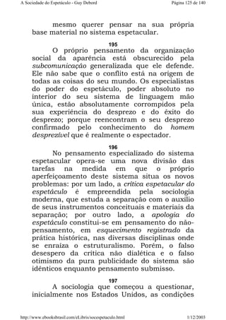 A Sociedade do Espetáculo - Guy Debord

Página 125 de 140

mesmo querer pensar na sua própria
base material no sistema espetacular.
195

O próprio pensamento da organização
social da aparência está obscurecido pela
subcomunicação generalizada que ele defende.
Ele não sabe que o conflito está na origem de
todas as coisas do seu mundo. Os especialistas
do poder do espetáculo, poder absoluto no
interior do seu sistema de linguagem mão
única, estão absolutamente corrompidos pela
sua experiência do desprezo e do êxito do
desprezo; porque reencontram o seu desprezo
confirmado pelo conhecimento do homem
desprezível que é realmente o espectador.
196

No pensamento especializado do sistema
espetacular opera-se uma nova divisão das
tarefas na medida em que o próprio
aperfeiçoamento deste sistema situa os novos
problemas: por um lado, a crítica espetacular do
espetáculo é empreendida pela sociologia
moderna, que estuda a separação com o auxílio
de seus instrumentos conceituais e materiais da
separação; por outro lado, a apologia do
espetáculo constitui-se em pensamento do nãopensamento, em esquecimento registrado da
prática histórica, nas diversas disciplinas onde
se enraíza o estruturalismo. Porém, o falso
desespero da crítica não dialética e o falso
otimismo da pura publicidade do sistema são
idênticos enquanto pensamento submisso.
197

A sociologia que começou a questionar,
inicialmente nos Estados Unidos, as condições
http://www.ebooksbrasil.com/eLibris/socespetaculo.html

1/12/2003

 