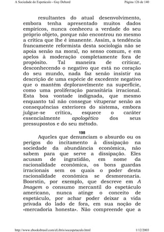 A Sociedade do Espetáculo - Guy Debord

Página 126 de 140

resultantes do atual desenvolvimento,
embora tenha apresentado muitos dados
empíricos, nunca conheceu a verdade do seu
próprio objeto, porque não encontrou no mesmo
a crítica que lhe é imanente. Assim, a tendência
francamente reformista desta sociologia não se
apoia senão na moral, no senso comum, e em
apelos à moderação completamente fora de
propósito.
Tal
maneira
de
criticar,
desconhecendo o negativo que está no coração
do seu mundo, nada faz senão insistir na
descrição de uma espécie de excedente negativo
que o mantém deploravelmente na superfície,
como uma proliferação parasitária irracional.
Esta boa vontade indignada, que mesmo
enquanto tal não consegue vituperar senão as
consequências exteriores do sistema, embora
julgue-se
crítica,
esquece
o
caráter
essencialmente
apologético
dos
seus
pressupostos e do seu método.
198

Aqueles que denunciam o absurdo ou os
perigos do incitamento à dissipação na
sociedade da abundância econômica, não
sabem para que serve a dissipação. Eles
acusam
de
ingratidão,
em
nome
da
racionalidade econômica, os bons guardas
irracionais sem os quais o poder desta
racionalidade econômica se desmoronaria.
Boorstin, por exemplo, que descreve em A
Imagem o consumo mercantil do espetáculo
americano, nunca atinge o conceito de
espetáculo, por achar poder deixar a vida
privada do lado de fora, em sua noção de
«mercadoria honesta». Não compreende que a

http://www.ebooksbrasil.com/eLibris/socespetaculo.html

1/12/2003

 