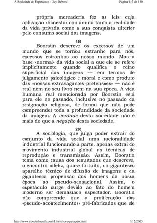 A Sociedade do Espetáculo - Guy Debord

Página 127 de 140

própria mercadoria fez as leis cuja
aplicação «honesta» contamina tanto a realidade
da vida privada como a sua conquista ulterior
pelo consumo social das imagens.
199

Boorstin descreve os excessos de um
mundo que se tornou estranho para nós,
excessos estranhos ao nosso mundo. Mas a
base «normal» da vida social a que ele se refere
implicitamente quando qualifica o reino
superficial das imagens — em termos de
julgamento psicológico e moral e como produto
das «nossas extravagantes pretensões» — não é
real nem no seu livro nem na sua época. A vida
humana real mencionada por Boorstin está
para ele no passado, inclusive no passado da
resignação religiosa, de forma que não pode
compreender toda a profundidade da sociedade
da imagem. A verdade desta sociedade não é
mais do que a negação desta sociedade.
200

A sociologia, que julga poder extrair do
conjunto da vida social uma racionalidade
industrial funcionando à parte, apenas extrai do
movimento industrial global as técnicas de
reprodução e transmissão. Assim, Boorstin
toma como causa dos resultados que descreve,
o encontro infeliz, quase fortuito, do gigantesco
aparelho técnico de difusão de imagens e da
gigantesca propensão dos homens da nossa
época ao pseudo-sensacional. Assim, o
espetáculo surge devido ao fato do homem
moderno ser demasiado espectador. Boorstin
não compreende que a proliferação dos
«pseudo-acontecimentos» pré-fabricados que ele

http://www.ebooksbrasil.com/eLibris/socespetaculo.html

1/12/2003

 