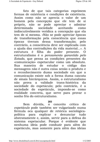 A Sociedade do Espetáculo - Guy Debord

Página 129 de 140

fato de que tais categorias exprimem
formas de existência e condições de existência.
Assim como não se aprecia o valor de um
homem pela concepção que ele tem de si
próprio, não se pode apreciar e admirar
determinada
sociedade
aceitando
como
indiscutivelmente verídica a concepção que ela
tem de si mesma. «Não se pode apreciar épocas
de transformação pela consciência que essas
épocas tiveram dessa transformação; pelo
contrário, a consciência deve ser explicada com
a ajuda das contradições da vida material...». A
estrutura é filha do poder presente. O
estruturalismo é o pensamento garantido pelo
Estado, que pensa as condições presentes da
«comunicação» espetacular como um absoluto.
Sua maneira de estudar o código das
mensagens não é outra coisa senão o produto e
o reconhecimento duma sociedade em que a
comunicação existe sob a forma duma cascata
de sinais hierárquicos. Assim, o estruturalismo
não prova a validade trans-histórica da
sociedade do espetáculo; pelo contrário, é a
sociedade do espetáculo, impondo-se como
realidade concreta, que serve para provar o
sonho frio do estruturalismo.
203

Sem dúvida, o conceito crítico de
espetáculo pode também ser vulgarizado numa
fórmula oca qualquer de retórica sociológicapolítica para explicar e denunciar tudo
abstratamente e, assim, servir para a defesa do
sistema espetacular. Porque é evidente que
nenhuma ideia pode conduzir para além do
espetáculo, mas somente para além das ideias

http://www.ebooksbrasil.com/eLibris/socespetaculo.html

1/12/2003

 