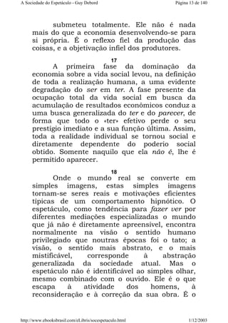 A Sociedade do Espetáculo - Guy Debord

Página 13 de 140

submeteu totalmente. Ele não é nada
mais do que a economia desenvolvendo-se para
si própria. É o reflexo fiel da produção das
coisas, e a objetivação infiel dos produtores.
17

A primeira fase da dominação da
economia sobre a vida social levou, na definição
de toda a realização humana, a uma evidente
degradação do ser em ter. A fase presente da
ocupação total da vida social em busca da
acumulação de resultados econômicos conduz a
uma busca generalizada do ter e do parecer, de
forma que todo o «ter» efetivo perde o seu
prestígio imediato e a sua função última. Assim,
toda a realidade individual se tornou social e
diretamente dependente do poderio social
obtido. Somente naquilo que ela não é, lhe é
permitido aparecer.
18

Onde o mundo real se converte em
simples imagens, estas simples imagens
tornam-se seres reais e motivações eficientes
típicas de um comportamento hipnótico. O
espetáculo, como tendência para fazer ver por
diferentes mediações especializadas o mundo
que já não é diretamente apreensível, encontra
normalmente na visão o sentido humano
privilegiado que noutras épocas foi o tato; a
visão, o sentido mais abstrato, e o mais
mistificável,
corresponde
à
abstração
generalizada da sociedade atual. Mas o
espetáculo não é identificável ao simples olhar,
mesmo combinado com o ouvido. Ele é o que
escapa
à
atividade
dos
homens,
à
reconsideração e à correção da sua obra. É o

http://www.ebooksbrasil.com/eLibris/socespetaculo.html

1/12/2003

 