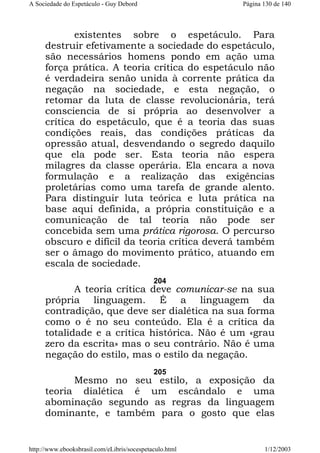 A Sociedade do Espetáculo - Guy Debord

Página 130 de 140

existentes sobre o espetáculo. Para
destruir efetivamente a sociedade do espetáculo,
são necessários homens pondo em ação uma
força prática. A teoria crítica do espetáculo não
é verdadeira senão unida à corrente prática da
negação na sociedade, e esta negação, o
retomar da luta de classe revolucionária, terá
consciencia de si própria ao desenvolver a
crítica do espetáculo, que é a teoria das suas
condições reais, das condições práticas da
opressão atual, desvendando o segredo daquilo
que ela pode ser. Esta teoria não espera
milagres da classe operária. Ela encara a nova
formulação e a realização das exigências
proletárias como uma tarefa de grande alento.
Para distinguir luta teórica e luta prática na
base aqui definida, a própria constituição e a
comunicação de tal teoria não pode ser
concebida sem uma prática rigorosa. O percurso
obscuro e difícil da teoria crítica deverá também
ser o âmago do movimento prático, atuando em
escala de sociedade.
204

A teoria crítica deve comunicar-se na sua
própria linguagem. É a linguagem da
contradição, que deve ser dialética na sua forma
como o é no seu conteúdo. Ela é a crítica da
totalidade e a crítica histórica. Não é um «grau
zero da escrita» mas o seu contrário. Não é uma
negação do estilo, mas o estilo da negação.
205

Mesmo no seu estilo, a exposição da
teoria dialética é um escândalo e uma
abominação segundo as regras da linguagem
dominante, e também para o gosto que elas

http://www.ebooksbrasil.com/eLibris/socespetaculo.html

1/12/2003

 