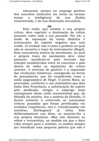 A Sociedade do Espetáculo - Guy Debord

Página 131 de 140

educaram, porque no emprego positivo
dos conceitos existentes ela inclui ao mesmo
tempo
a
inteligência
da
sua
fluidez
reencontrada, e da sua destruição necessária.
206

Este estilo, que contém a sua própria
crítica, deve exprimir a dominação da crítica
presente sobre todo o seu passado. Por ele, o
modo de exposição da teoria dialética é
testemunha do espírito negativo que nela
reside. «A verdade não é como o produto no qual
não se encontra o traço do instrumento» (Hegel).
Esta consciência teórica do movimento, na qual
o próprio traço do movimento deve estar
presente, manifesta-se pela inversão das
relações estabelecidas entre os conceitos e pelo
desvio de todas as aquisições da crítica
anterior. A inversão do genitivo é a expressão
das revoluções históricas, consignada na forma
do pensamento, que foi considerada como o
estilo epigramático de Hegel. O jovem Marx, ao
preconizar, conforme o uso sistemático que dela
tinha feito Feuerbach, a substituição do sujeito
pelo predicado, atingiu o emprego mais
consequente desse estilo insurreicional que, da
filosofia da miséria, tira a miséria da filosofia. O
desvio submete à subversão as conclusões
críticas passadas que foram petrificadas em
verdades respeitáveis, isto é, transformadas em
mentiras.
Kierkegaard
já
tinha
feito
deliberadamente uso disto, ao associar-lhe a
sua própria denúncia: «Mas não obstante as
voltas e reviravoltas, na medida em que o doce
volta sempre para o armário, tu acabas sempre
por introduzir uma pequena palavra que não é

http://www.ebooksbrasil.com/eLibris/socespetaculo.html

1/12/2003

 