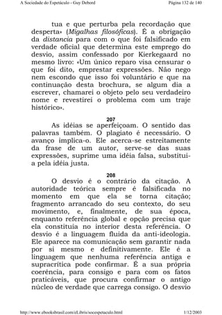 A Sociedade do Espetáculo - Guy Debord

Página 132 de 140

tua e que perturba pela recordação que
desperta» (Migalhas filosóficas). É a obrigação
da distancia para com o que foi falsificado em
verdade oficial que determina este emprego do
desvio, assim confessado por Kierkegaard no
mesmo livro: «Um único reparo visa censurar o
que foi dito, emprestar expressões. Não nego
nem escondo que isso foi voluntário e que na
continuação desta brochura, se algum dia a
escrever, chamarei o objeto pelo seu verdadeiro
nome e revestirei o problema com um traje
histórico».
207

As idéias se aperfeiçoam. O sentido das
palavras também. O plagiato é necessário. O
avanço implica-o. Ele acerca-se estreitamente
da frase de um autor, serve-se das suas
expressões, suprime uma idéia falsa, substituia pela idéia justa.
208

O desvio é o contrário da citação. A
autoridade teórica sempre é falsificada no
momento em que ela se torna citação;
fragmento arrancado do seu contexto, do seu
movimento, e, finalmente, de sua época,
enquanto referência global e opção precisa que
ela constituía no interior desta referência. O
desvio é a linguagem fluida da anti-ideologia.
Ele aparece na comunicação sem garantir nada
por si mesmo e definitivamente. Ele é a
linguagem que nenhuma referência antiga e
supracrítica pode confirmar. É a sua própria
coerência, para consigo e para com os fatos
praticáveis, que procura confirmar o antigo
núcleo de verdade que carrega consigo. O desvio

http://www.ebooksbrasil.com/eLibris/socespetaculo.html

1/12/2003

 