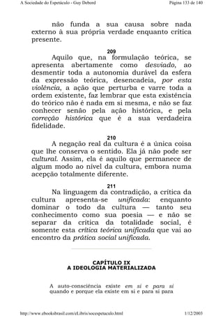 A Sociedade do Espetáculo - Guy Debord

Página 133 de 140

não funda a sua causa sobre nada
externo à sua própria verdade enquanto crítica
presente.
209

Aquilo que, na formulação teórica, se
apresenta abertamente como desviado, ao
desmentir toda a autonomia durável da esfera
da expressão teórica, desencadeia, por esta
violência, a ação que perturba e varre toda a
ordem existente, faz lembrar que esta existência
do teórico não é nada em si mesma, e não se faz
conhecer senão pela ação histórica, e pela
correção histórica que é a sua verdadeira
fidelidade.
210

A negação real da cultura é a única coisa
que lhe conserva o sentido. Ela já não pode ser
cultural. Assim, ela é aquilo que permanece de
algum modo ao nível da cultura, embora numa
acepção totalmente diferente.
211

Na linguagem da contradição, a crítica da
cultura apresenta-se unificada: enquanto
dominar o todo da cultura — tanto seu
conhecimento como sua poesia — e não se
separar da crítica da totalidade social, é
somente esta crítica teórica unificada que vai ao
encontro da prática social unificada.

CAPÍTULO IX
A IDEOLOGIA MATERIALIZADA

A auto-consciência existe em si e para si
quando e porque ela existe em si e para si para

http://www.ebooksbrasil.com/eLibris/socespetaculo.html

1/12/2003

 