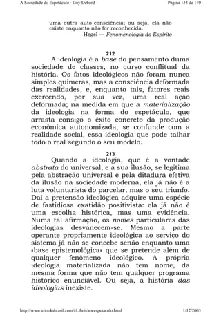 A Sociedade do Espetáculo - Guy Debord

Página 134 de 140

uma outra auto-consciência; ou seja, ela não
existe enquanto não for reconhecida.
Hegel — Fenomenologia do Espírito

212

A ideologia é a base do pensamento duma
sociedade de classes, no curso conflitual da
história. Os fatos ideológicos não foram nunca
simples quimeras, mas a consciência deformada
das realidades, e, enquanto tais, fatores reais
exercendo, por sua vez, uma real ação
deformada; na medida em que a materialização
da ideologia na forma do espetáculo, que
arrasta consigo o êxito concreto da produção
econômica autonomizada, se confunde com a
realidade social, essa ideologia que pode talhar
todo o real segundo o seu modelo.
213

Quando a ideologia, que é a vontade
abstrata do universal, e a sua ilusão, se legitima
pela abstração universal e pela ditadura efetiva
da ilusão na sociedade moderna, ela já não é a
luta voluntarista do parcelar, mas o seu triunfo.
Daí a pretensão ideológica adquire uma espécie
de fastidiosa exatidão positivista: ela já não é
uma escolha histórica, mas uma evidência.
Numa tal afirmação, os nomes particulares das
ideologias desvanecem-se. Mesmo a parte
operante propriamente ideológica ao serviço do
sistema já não se concebe senão enquanto uma
«base epistemológica» que se pretende além de
qualquer fenômeno ideológico. A própria
ideologia materializada não tem nome, da
mesma forma que não tem qualquer programa
histórico enunciável. Ou seja, a história das
ideologias inexiste.
http://www.ebooksbrasil.com/eLibris/socespetaculo.html

1/12/2003

 
