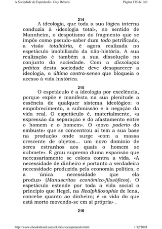 A Sociedade do Espetáculo - Guy Debord

Página 135 de 140

214

A ideologia, que toda a sua lógica interna
conduzia à «ideologia total», no sentido de
Mannheim, o despotismo do fragmento que se
impõe como pseudo-saber dum todo petrificado,
a visão totalitária, é agora realizada no
espetáculo imobilizado da não-história. A sua
realização é também a sua dissolução no
conjunto da sociedade. Com a dissolução
prática desta sociedade deve desaparecer a
ideologia, o último contra-senso que bloqueia o
acesso à vida histórica.
215

O espetáculo é a ideologia por excelência,
porque expõe e manifesta na sua plenitude a
essência de qualquer sistema ideológico: o
empobrecimento, a submissão e a negação da
vida real. O espetáculo é, materialmente, «a
expressão da separação e do afastamento entre
o homem e o homem». O «novo poderio do
embuste» que se concentrou aí tem a sua base
na produção onde surge «com a massa
crescente de objetos... um novo domínio de
seres estranhos aos quais o homem se
submete». É grau supremo duma expansão que
necessariamente se coloca contra a vida. «A
necessidade de dinheiro é portanto a verdadeira
necessidade produzida pela economia política, e
a
única
necessidade
que
ela
produz» (Manuscritos econômico-filosóficos). O
espetáculo estende por toda a vida social o
princípio que Hegel, na Realphilosophie de Iena,
concebe quanto ao dinheiro; é «a vida do que
está morto movendo-se em si própria» .
216

http://www.ebooksbrasil.com/eLibris/socespetaculo.html

1/12/2003

 