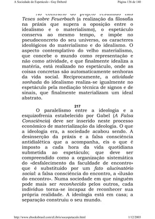 A Sociedade do Espetáculo - Guy Debord

Página 136 de 140

Ao contrário do projeto resumido nas
Teses sobre Feuerbach (a realização da filosofia
na práxis que supera a oposição entre o
idealismo e o materialismo), o espetáculo
conserva ao mesmo tempo, e impõe no
pseudoconcreto do seu universo, os caracteres
ideológicos do materialismo e do idealismo. O
aspecto contemplativo do velho materialismo,
que concebe o mundo como representação e
não como atividade, e que finalmente idealiza a
matéria, está realizado no espetáculo, onde as
coisas concretas são automaticamente senhoras
da vida social. Reciprocamente, a atividade
sonhada do idealismo realiza-se igualmente no
espetáculo pela mediação técnica de signos e de
sinais, que finalmente materializam um ideal
abstrato.
217

O paralelismo entre a ideologia e a
esquizofrenia estabelecido por Gabel (A Falsa
Consciência) deve ser inserido neste processo
econômico de materialização da ideologia. O que
a ideologia era, a sociedade acabou sendo. A
desinserção da práxis e a falsa consciência
antidialética que a acompanha, eis o que é
imposto a cada hora da vida quotidiana
submetida ao espetáculo; que deve ser
compreendido como a organização sistemática
do «desfalecimento da faculdade de encontro»
que é substituido por um fato alucinatório
social: a falsa consciência do encontro, a «ilusão
do encontro». Numa sociedade em que ninguém
pode mais ser reconhecido pelos outros, cada
indivíduo torna-se incapaz de reconhecer sua
própria realidade. A ideologia está em casa; a
separação construiu o seu mundo.

http://www.ebooksbrasil.com/eLibris/socespetaculo.html

1/12/2003

 