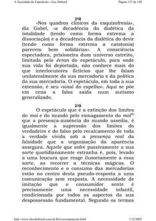 A Sociedade do Espetáculo - Guy Debord

Página 137 de 140

218

«Nos quadros clínicos da esquizofrenia»,
diz Gabel, «a decadência da dialética da
totalidade (tendo como forma extrema a
dissociação) e a decadência da dialética do devir
(tendo como forma extrema a catatonia)
parecem bem solidárias». A consciência
espectadora, prisioneira dum universo estreito,
limitada pelo écran do espetáculo, para onde
sua vida foi deportada, não conhece mais do
que interlocutores fictícios que lhe falam
unilateralmente da sua mercadoria e da política
da sua mercadoria. O espetáculo, em toda a sua
extensão, é seu «sinal do espelho». Aqui se põe
em cena a falsa saída num autismo
generalizado.
219

O espetáculo que é a extinção dos limites
do moi e do mundo pelo esmagamento do moi(8)
que a presença-ausência do mundo assedia, é
igualmente a supressão dos limites do
verdadeiro e do falso pelo recalcamento de toda
a verdade vivida sob a presença real da
falsidade que a organização da aparência
assegura. Aquele que sofre passivamente a sua
sorte quotidianamente estranha é, pois, levado
a uma loucura que reage ilusoriamente a essa
sorte, ao recorrer a técnicas mágicas. O
reconhecimento e o consumo das mercadorias
estão no centro desta pseudo-resposta a uma
comunicação sem resposta. A necessidade de
imitação
que
o
consumidor
sente
é
precisamente
uma
necessidade
infantil,
condicionada por todos os aspectos da sua
despossessão fundamental. Segundo os termos

http://www.ebooksbrasil.com/eLibris/socespetaculo.html

1/12/2003

 