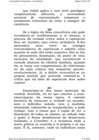 A Sociedade do Espetáculo - Guy Debord

Página 138 de 140

que Gabel aplica a este nível patológico
completamente
diferente,
a
necessidade
anormal
de
representação
compensa
o
sentimento torturante de estar à margem da
existência.
220

Se a lógica da falsa consciência não pode
reconhecer-se veridicamente a si mesma, a
procura da verdade crítica sobre o espetáculo
deve ser também uma crítica verdadeira. É-lhe
necessário
lutar
entre
os
inimigos
irreconciliáveis do espetáculo e admitir estar
ausente lá onde eles estão ausentes. São as leis
do pensamento dominante, do ponto de vista
exclusivo da atualidade, que reconhecem a
vontade abstrata da eficácia imediata, quando
ela se lança nos compromissos do reformismo
ou da ação comum dos resquícios pseudorevolucionários. Aí, o delírio reconstitui-se na
própria posição que pretende combatê-lo. A
crítica que vai além do espetáculo deve saber
esperar.
221

Emancipar-se das bases materiais da
verdade invertida, eis no que consiste a autoemancipacão da nossa época. A «missão
histórica de instaurar a verdade no mundo»,
nem o indivíduo isolado, nem a multidão
atomizada, submetida às manipulações, a pode
realizar, mas a classe que é capaz de ser a
dissolução de todas as classes, ao reduzir todo
o poder à forma desalienante da democracia
realizada, o Conselho, é a instância onde a
teoria prática se controla a si própria e vê sua
ação. É lá, somente, onde os indivíduos estão

http://www.ebooksbrasil.com/eLibris/socespetaculo.html

1/12/2003

 