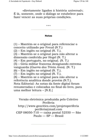 A Sociedade do Espetáculo - Guy Debord

Página 139 de 140

«diretamente ligados à história universal»;
É lá, somente, onde o diálogo se estabelece para
fazer vencer as suas próprias condições.
***

Notas

(1) – Mantém-se o original para referenciar o
conceito utilizado por Freud (N.T.)
(2) – Em inglês no original (N. T.).
(3) – Mantém-se o original para não alterar a
dimensão conferida por Hegel (N. T.)
(4) – Em português, no original. (N. T.)
(5) – Gíria militar francesa designando extrema
vanguarda (Guerra dos Trinta Anos). (N. T.)
(6) – Em inglês no original (N. T.).
(7) – Em inglês no original (N. T.).
(8) – Mantém-se o original para não alterar a
referência analítica donde provém (N.T.).
Nota Editorial: As notas da fonte digital foram
renumeradas e colocadas no final do livro, para
uma melhor leitura – [N.E.]
Versão eletrônica produzida pelo Coletivo
Periferia
http://www.geocities.com/projetoperiferia
periferia@mail.com
CEP 08050-710 — caixa postal 52550 — São
Paulo — SP — Brasil

http://www.ebooksbrasil.com/eLibris/socespetaculo.html

1/12/2003

 