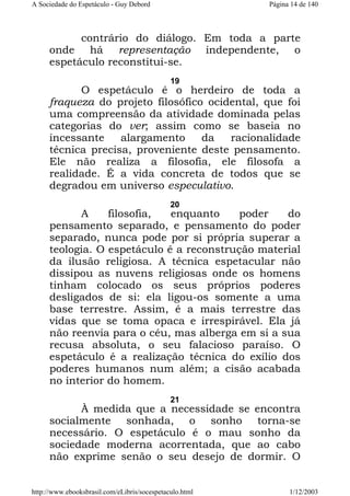 A Sociedade do Espetáculo - Guy Debord

Página 14 de 140

contrário do diálogo. Em toda a parte
onde há representação independente, o
espetáculo reconstitui-se.
19

O espetáculo é o herdeiro de toda a
fraqueza do projeto filosófico ocidental, que foi
uma compreensão da atividade dominada pelas
categorias do ver; assim como se baseia no
incessante
alargamento
da
racionalidade
técnica precisa, proveniente deste pensamento.
Ele não realiza a filosofia, ele filosofa a
realidade. É a vida concreta de todos que se
degradou em universo especulativo.
20

A
filosofia,
enquanto
poder
do
pensamento separado, e pensamento do poder
separado, nunca pode por si própria superar a
teologia. O espetáculo é a reconstrução material
da ilusão religiosa. A técnica espetacular não
dissipou as nuvens religiosas onde os homens
tinham colocado os seus próprios poderes
desligados de si: ela ligou-os somente a uma
base terrestre. Assim, é a mais terrestre das
vidas que se toma opaca e irrespirável. Ela já
não reenvia para o céu, mas alberga em si a sua
recusa absoluta, o seu falacioso paraíso. O
espetáculo é a realização técnica do exílio dos
poderes humanos num além; a cisão acabada
no interior do homem.
21

À medida que a necessidade se encontra
socialmente sonhada, o sonho torna-se
necessário. O espetáculo é o mau sonho da
sociedade moderna acorrentada, que ao cabo
não exprime senão o seu desejo de dormir. O
http://www.ebooksbrasil.com/eLibris/socespetaculo.html

1/12/2003

 