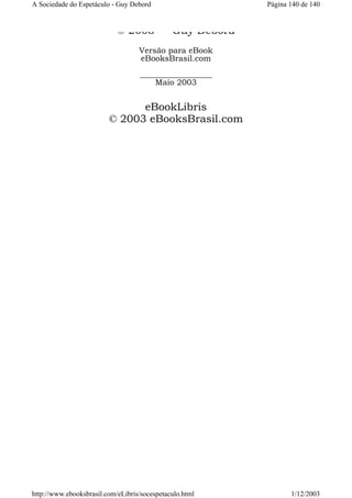 A Sociedade do Espetáculo - Guy Debord

© 2003

Página 140 de 140

Guy Debord

Versão para eBook
eBooksBrasil.com
__________________
Maio 2003

eBookLibris
© 2003 eBooksBrasil.com

http://www.ebooksbrasil.com/eLibris/socespetaculo.html

1/12/2003

 