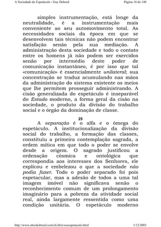 A Sociedade do Espetáculo - Guy Debord

Página 16 de 140

simples instrumentação, está longe da
neutralidade,
é
a
instrumentação
mais
conveniente ao seu automovimento total. As
necessidades sociais da época em que se
desenvolvem tais técnicas não podem encontrar
satisfação senão pela sua mediação. A
administração desta sociedade e todo o contato
entre os homens já não podem ser exercidos
senão
por
intermédio
deste
poder
de
comunicação instantâneo, é por isso que tal
«comunicação» é essencialmente unilateral; sua
concentração se traduz acumulando nas mãos
da administração do sistema existente os meios
que lhe permitem prosseguir administrando. A
cisão generalizada do espetáculo é inseparável
do Estado moderno, a forma geral da cisão na
sociedade, o produto da divisão do trabalho
social e o órgão da dominação de classe.
25

A separação é o alfa e o ômega do
espetáculo. A institucionalização da divisão
social do trabalho, a formação das classes,
constituiu a primeira contemplação sagrada, a
ordem mítica em que todo o poder se envolve
desde a origem. O sagrado justificou a
ordenação
cósmica
e
ontológica
que
correspondia aos interesses dos Senhores, ele
explicou e embelezou o que a sociedade não
podia fazer. Todo o poder separado foi pois
espetacular, mas a adesão de todos a uma tal
imagem imóvel não significava senão o
reconhecimento comum de um prolongamento
imaginário para a pobreza da atividade social
real, ainda largamente ressentida como uma
condição unitária. O espetáculo moderno

http://www.ebooksbrasil.com/eLibris/socespetaculo.html

1/12/2003

 