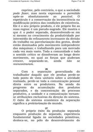A Sociedade do Espetáculo - Guy Debord

Página 17 de 140

exprime, pelo contrário, o que a sociedade
pode fazer, mas nesta expressão o permitido
opõe-se
absolutamente
ao
possível.
O
espetáculo é a conservação da inconsciência na
modificação prática das condições de existência.
Ele é o seu próprio produto, e ele próprio fez as
suas regras: é um pseudo-sagrado. Ele mostra o
que é: o poder separado, desenvolvendo-se em
si mesmo no crescimento da produtividade por
intermédio do refinamento incessante da divisão
do trabalho na parcelarização dos gestos, desde
então dominados pelo movimento independente
das máquinas; e trabalhando para um mercado
cada vez mais vasto. Toda a comunidade e todo
o sentido crítico se dissolveram ao longo deste
movimento, no qual as forças que puderam
crescer,
separando-se,
ainda
não
se
reencontraram.
26

Com a separação generalizada do
trabalhador daquilo que ele produz perde-se
todo ponto de vista unitário sobre a atividade
realizada, perde-se toda a comunicação pessoal
direta entre os produtores. Na senda do
progresso da acumulação dos produtos
separados, e da concentração do processo
produtivo, a unidade e a comunicação tornamse atribuições exclusivas da direção do sistema.
O êxito do sistema econômico da separação
significa a proletarização do mundo.
27

O próprio êxito da produção separada
enquanto produção do separado, experiência
fundamental ligada às sociedades primitivas,
desloca-se, no pólo do desenvolvimento do

http://www.ebooksbrasil.com/eLibris/socespetaculo.html

1/12/2003

 